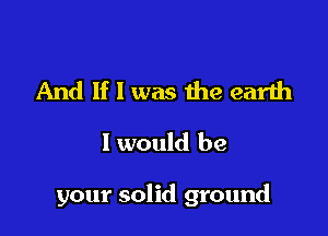 And If I was the earth
I would be

your solid ground