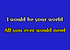 I would be your world

All you ever would need
