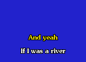 And yeah

If I was a river