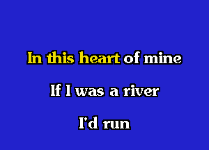 In this heart of mine

If I was a river

I'd run
