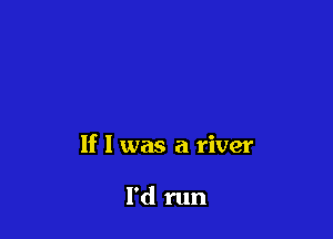 If I was a river

I'd run