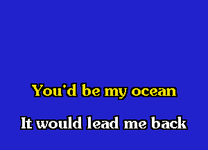 You'd be my ocean

It would lead me back