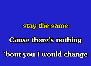 stay the same

Cause there's nothing

'bout you 1 would change