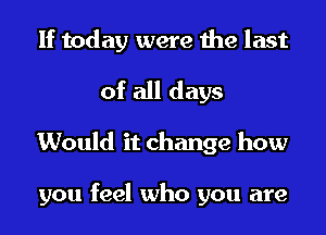 If today were the last
of all days
Would it change how

you feel who you are