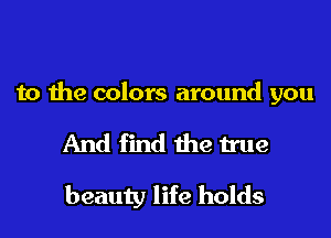 to the colors around you

And find the true
beauty life holds