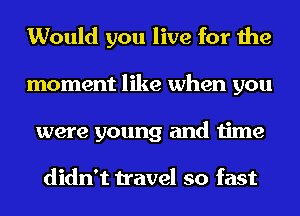 Would you live for the
moment like when you
were young and time

didn't travel so fast