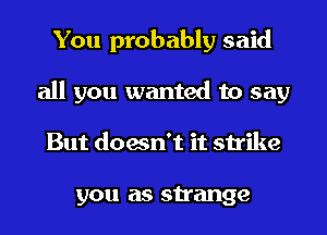 You probably said
all you wanted to say
But doesn't it strike

you as strange