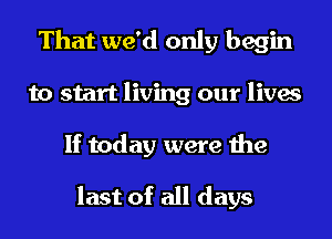 That we'd only begin
to start living our lives
If today were the

last of all days