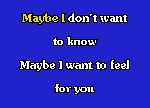 Maybe I don't want

to lmow

Maybe I want to feel

for you