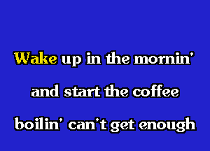 Wake up in the mornin'
and start the coffee

boilin' can't get enough