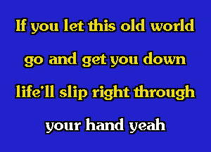 If you let this old world
go and get you down
life'll slip right through

your hand yeah