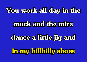 You work all day in the
muck and the mire

dance a little jig and

In my hillbilly shoes