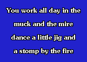 You work all day in the
muck and the mire
dance a little jig and

a stomp by the fire