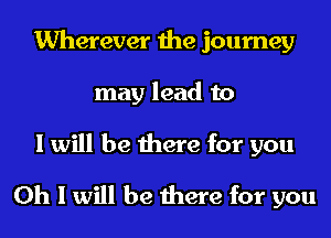 Wherever the journey
may lead to

I will be there for you
Oh I will be there for you