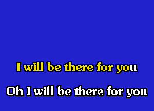 I will be there for you

Oh I will be there for you