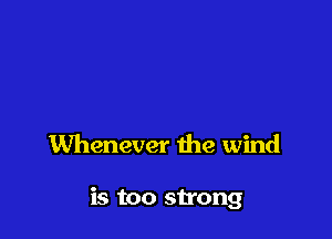 Whenever the wind

is too strong