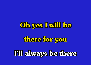 Oh yes I will be

there for you

I'll always be there