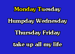 Monday Tuwday
Humpday Wednesday

Thursday Friday

take up all my life I