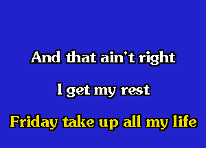 And that ain't right
I get my test

Friday take up all my life