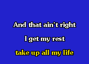 And that ain't right

I get my rest

take up all my life