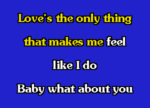 Love's the only thing
that makes me feel

like I do

Baby what about you