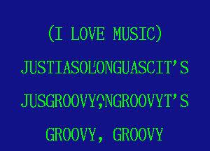 (I LOVE MUSIC)
J USTIASOEONGUASCIT S
J USGROOVYSWGROOVYT S
GROOVY, GROOVY