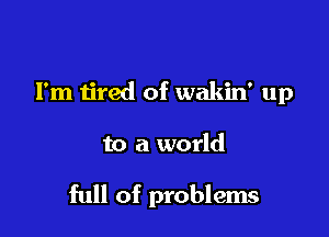 I'm tired of wakin' up

to a world

full of problems