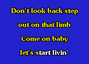 Don't look back step

out on that limb

Come on baby

let's start livin'