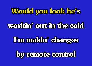 Would you look he's
workin' out in the cold
I'm makin' changes

by remote control