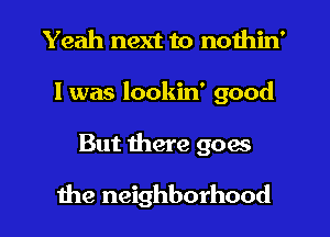 Yeah next to nothin'
I was lookin' good

But here goes
the neighborhood