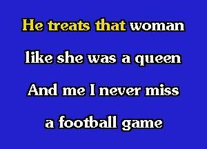 He treats that woman
like she was a queen
And me I never miss

a football game