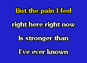 But the pain I feel
right here right now
Is stronger than

I've ever known