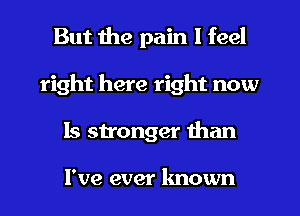 But the pain I feel
right here right now
Is stronger than

I've ever known