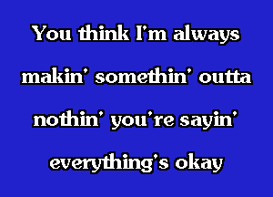 You think I'm always
makin' somethin' outta
nothin' you're sayin'

everything's okay