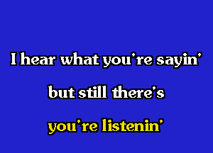 I hear what you're sayin'

but still there's

you're listenin'