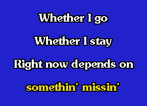 Whether I 90
Whether I stay
Right now depends on

somethin' missin'