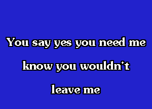 You say yes you need me

know you wouldn't

leave me