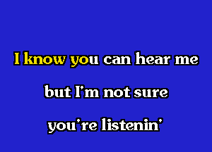 I know you can hear me

but I'm not sure

you're listenin'