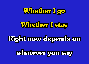 Whether I go
Whether I stay

Right now depends on

whatever you say