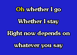 Oh whether I 90
Whether I stay

Right now depends on

whatever you say