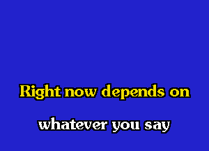 Right now depends on

whatever you say