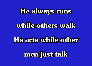 He always runs

while others walk
He acts while other

men just talk