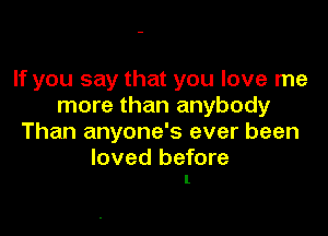 If you say that you love me
more than anybody

Than anyone's ever been

loved before
I