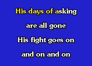 His days of asking

are all gone
His fight goes on

and on and on