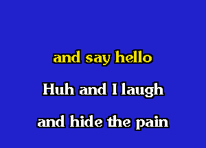 and say hello
Huh and I laugh

and hide the pain