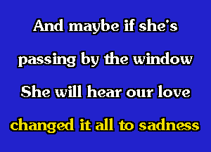 And maybe if she's
passing by the window
She will hear our love

changed it all to sadness