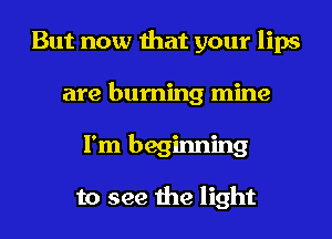 But now that your lips
are burning mine
I'm beginning

to see the light