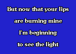 But now that your lips
are burning mine
I'm beginning

to see the light