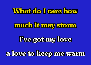 What do I care how
much it may storm
I've got my love

a love to keep me warm