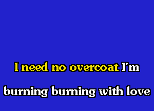 I need no overcoat I'm

burning burning wiih love